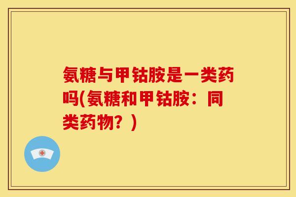 氨糖与甲钴胺是一类药吗(氨糖和甲钴胺：同类药物？)