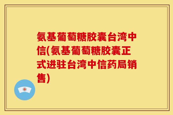 氨基葡萄糖胶囊台湾中信(氨基葡萄糖胶囊正式进驻台湾中信药局销售)