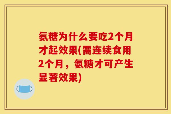 氨糖为什么要吃2个月才起效果(需连续食用2个月，氨糖才可产生显著效果)