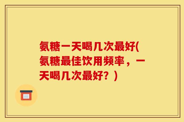 氨糖一天喝几次最好(氨糖最佳饮用频率,一天喝几次最好?)-第1张图片-关节骑士 氨糖一天喝几次最好(氨糖最佳饮用频率,一天喝几次最好?)-第1张图片-关节骑士
