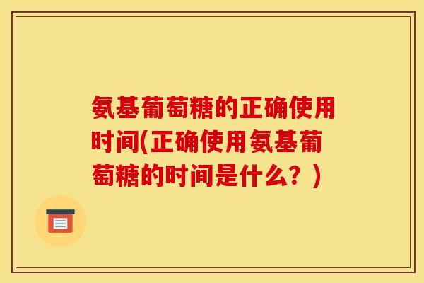 氨基葡萄糖的正确使用时间(正确使用氨基葡萄糖的时间是什么？)