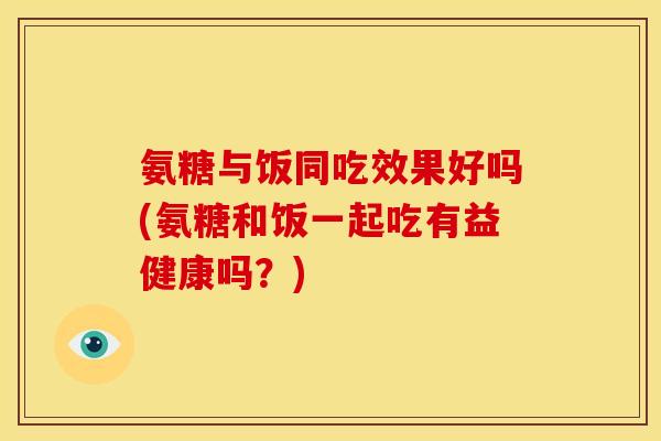 氨糖与饭同吃效果好吗(氨糖和饭一起吃有益健康吗？)