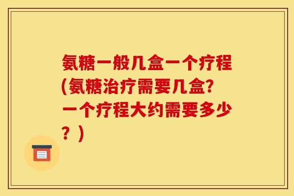 氨糖一般几盒一个疗程(氨糖治疗需要几盒？一个疗程大约需要多少？)