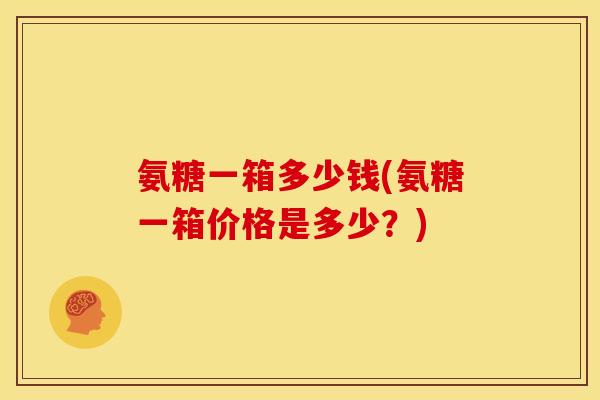 氨糖一箱多少钱(氨糖一箱价格是多少？)