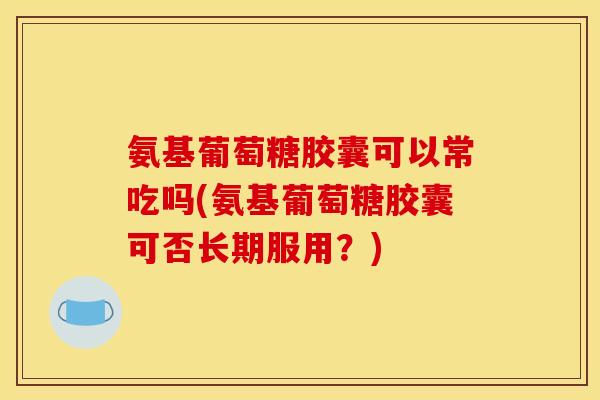 氨基葡萄糖胶囊可以常吃吗(氨基葡萄糖胶囊可否长期服用？)