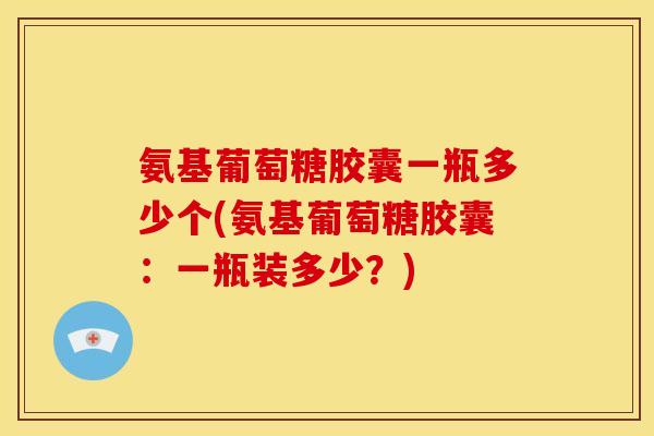 氨基葡萄糖胶囊一瓶多少个(氨基葡萄糖胶囊：一瓶装多少？)