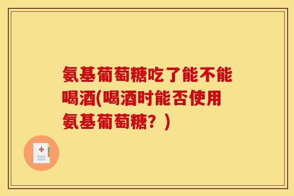 氨基葡萄糖吃了能不能喝酒(喝酒时能否使用氨基葡萄糖？)