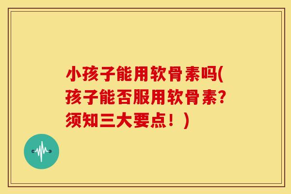 小孩子能用软骨素吗(孩子能否服用软骨素？须知三大要点！)