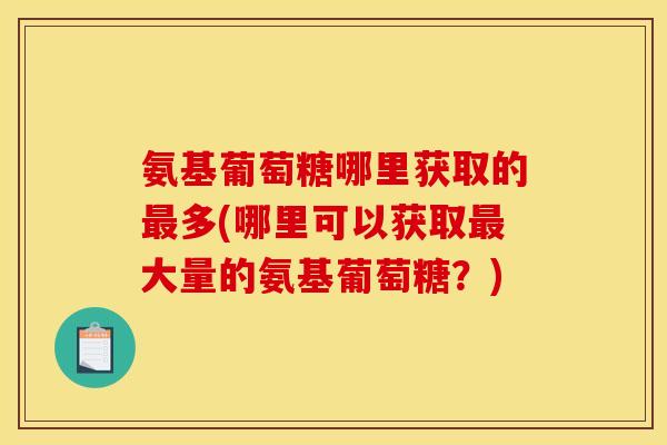 氨基葡萄糖哪里获取的最多(哪里可以获取最大量的氨基葡萄糖？)
