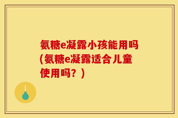氨糖e凝露小孩能用吗(氨糖e凝露适合儿童使用吗？)