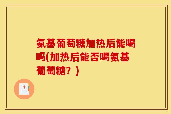 氨基葡萄糖加热后能喝吗(加热后能否喝氨基葡萄糖？)
