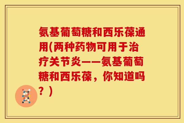 氨基葡萄糖和西乐葆通用(两种药物可用于治疗关节炎——氨基葡萄糖和西乐葆，你知道吗？)