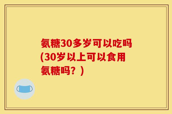 氨糖30多岁可以吃吗(30岁以上可以食用氨糖吗？)