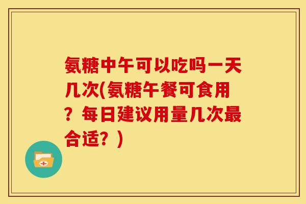 氨糖中午可以吃吗一天几次(氨糖午餐可食用？每日建议用量几次最合适？)-第1张图片-关节骑士