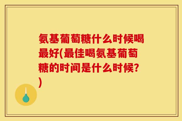 氨基葡萄糖什么时候喝最好(最佳喝氨基葡萄糖的时间是什么时候？)