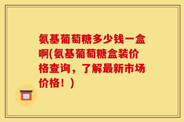氨基葡萄糖多少钱一盒啊(氨基葡萄糖盒装价格查询，了解最新市场价格！)