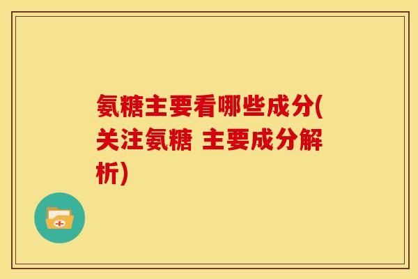 氨糖主要看哪些成分(关注氨糖 主要成分解析)