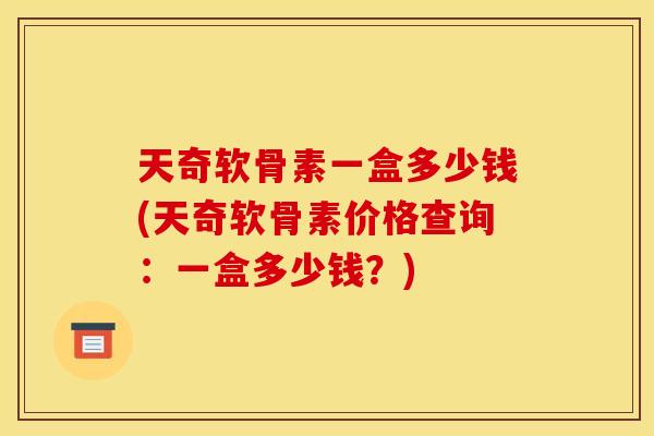 天奇软骨素一盒多少钱(天奇软骨素价格查询：一盒多少钱？)
