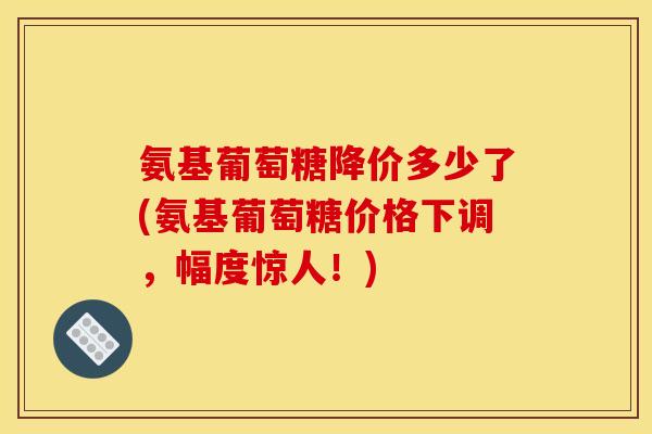 氨基葡萄糖降价多少了(氨基葡萄糖价格下调，幅度惊人！)