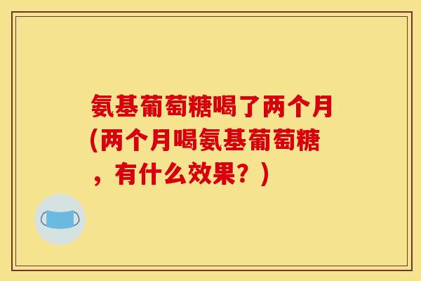 氨基葡萄糖喝了两个月(两个月喝氨基葡萄糖，有什么效果？)