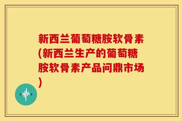 新西兰葡萄糖胺软骨素(新西兰生产的葡萄糖胺软骨素产品问鼎市场)