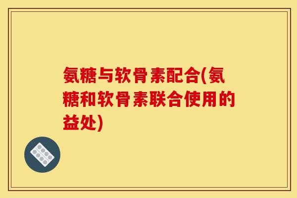 氨糖与软骨素配合(氨糖和软骨素联合使用的益处)