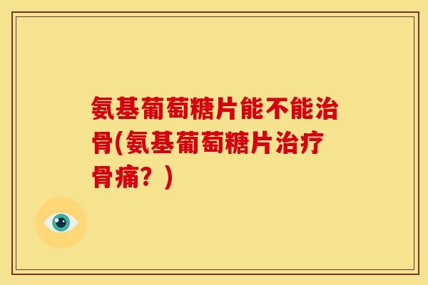 氨基葡萄糖片能不能治骨(氨基葡萄糖片治疗骨痛？)