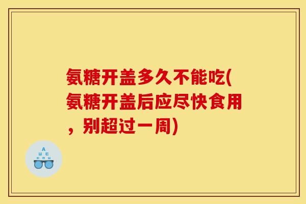 氨糖开盖多久不能吃(氨糖开盖后应尽快食用，别超过一周)