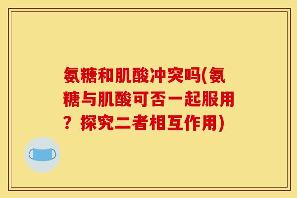 氨糖和肌酸冲突吗(氨糖与肌酸可否一起服用？探究二者相互作用)