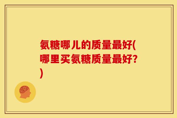 氨糖哪儿的质量最好(哪里买氨糖质量最好？)