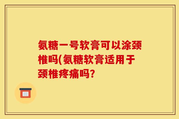 氨糖一号软膏可以涂颈椎吗(氨糖软膏适用于颈椎疼痛吗？