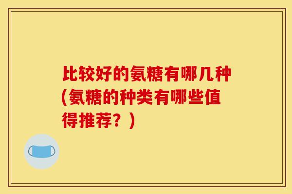 比较好的氨糖有哪几种(氨糖的种类有哪些值得推荐？)