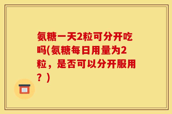 氨糖一天2粒可分开吃吗(氨糖每日用量为2粒，是否可以分开服用？)