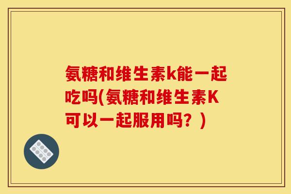 氨糖和维生素k能一起吃吗(氨糖和维生素K可以一起服用吗？)