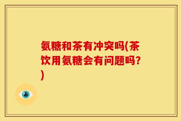 氨糖和茶有冲突吗(茶饮用氨糖会有问题吗？)