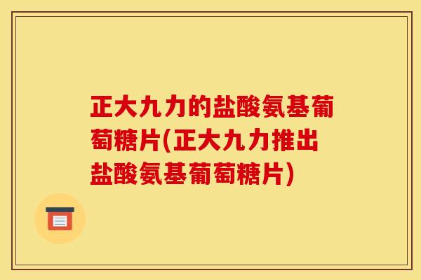 正大九力的盐酸氨基葡萄糖片(正大九力推出盐酸氨基葡萄糖片)