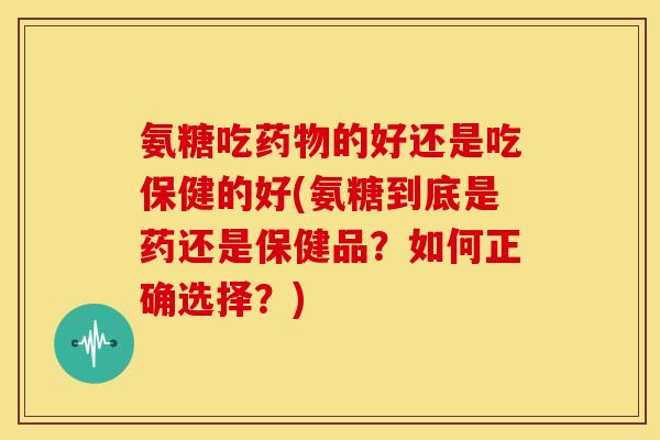 氨糖吃药物的好还是吃保健的好(氨糖到底是药还是保健品?如何正确选择?)-第1张图片-关节骑士 氨糖吃药物的好还是吃保健的好(氨糖到底是药还是保健品?如何正确选择?)-第1张图片-关节骑士