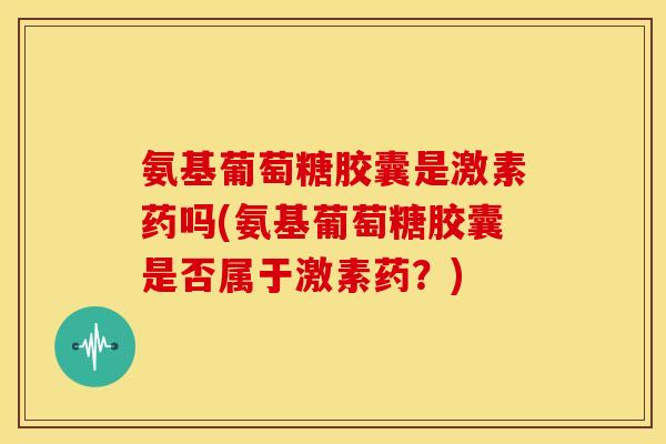 氨基葡萄糖胶囊是激素药吗(氨基葡萄糖胶囊是否属于激素药？)