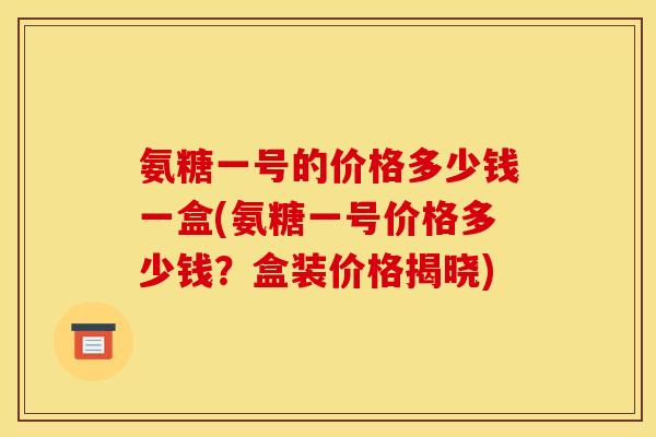 氨糖一号的价格多少钱一盒(氨糖一号价格多少钱？盒装价格揭晓)