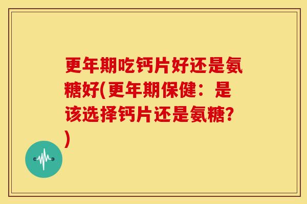 更年期吃钙片好还是氨糖好(更年期保健：是该选择钙片还是氨糖？)