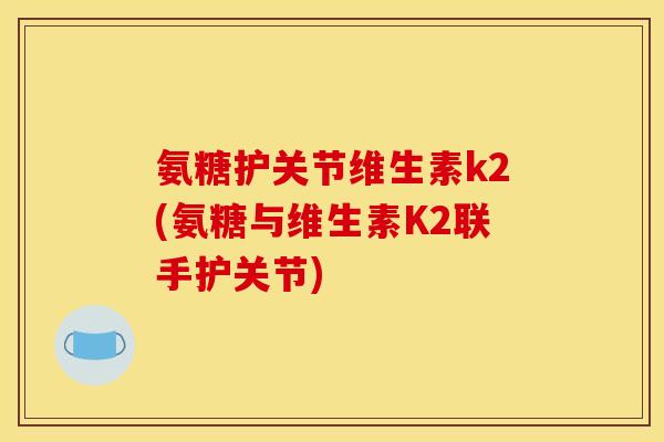 氨糖护关节维生素k2(氨糖与维生素K2联手护关节)