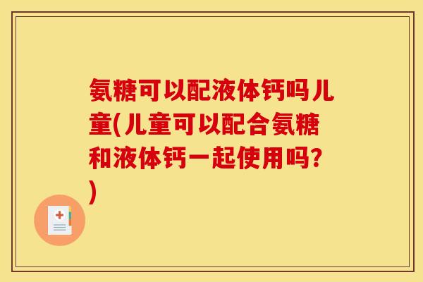 氨糖可以配液体钙吗儿童(儿童可以配合氨糖和液体钙一起使用吗？)