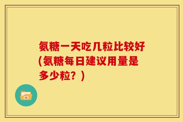 氨糖一天吃几粒比较好(氨糖每日建议用量是多少粒？)