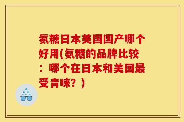 氨糖日本美国国产哪个好用(氨糖的品牌比较：哪个在日本和美国最受青睐？)