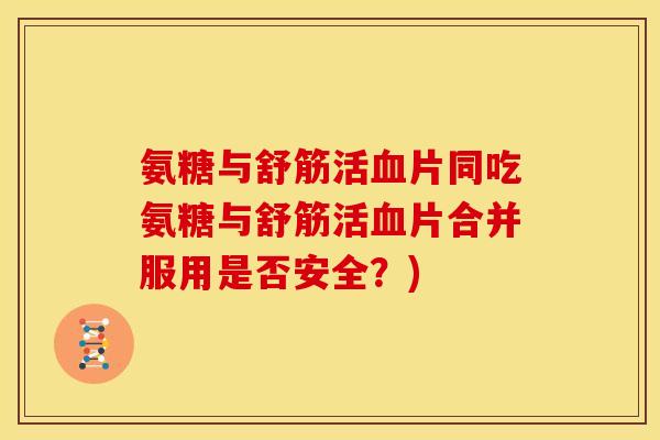 氨糖与舒筋活血片同吃氨糖与舒筋活血片合并服用是否安全？)