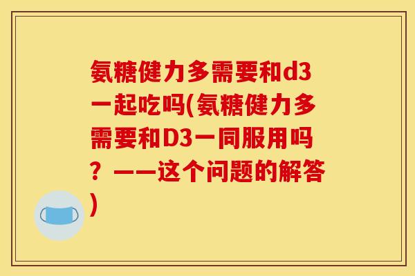 氨糖健力多需要和d3一起吃吗(氨糖健力多需要和D3一同服用吗?——这个问题的解答)-第1张图片-关节骑士 氨糖健力多需要和d3一起吃吗(氨糖健力多需要和D3一同服用吗?——这个问题的解答)-第1张图片-关节骑士