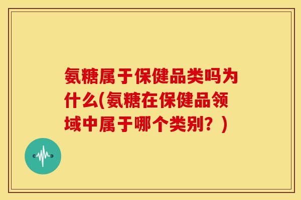 氨糖属于保健品类吗为什么(氨糖在保健品领域中属于哪个类别？)