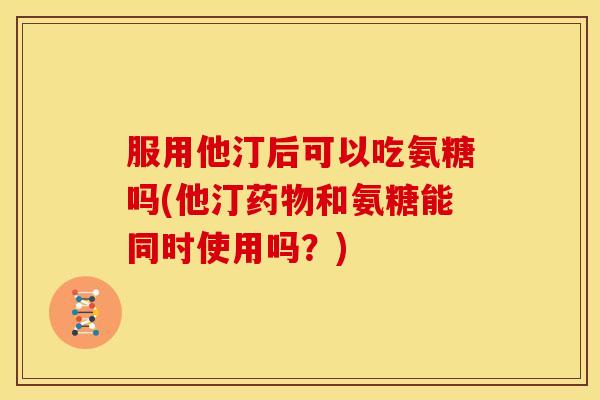 服用他汀后可以吃氨糖吗(他汀药物和氨糖能同时使用吗？)-第1张图片-关节骑士