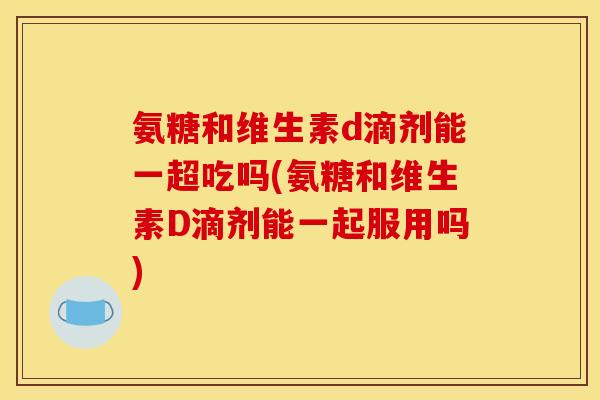 氨糖和维生素d滴剂能一超吃吗(氨糖和维生素D滴剂能一起服用吗)