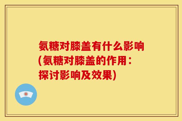 氨糖对膝盖有什么影响(氨糖对膝盖的作用：探讨影响及效果)